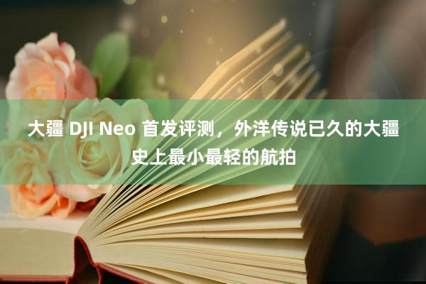 大疆 DJI Neo 首发评测，外洋传说已久的大疆史上最小最轻的航拍