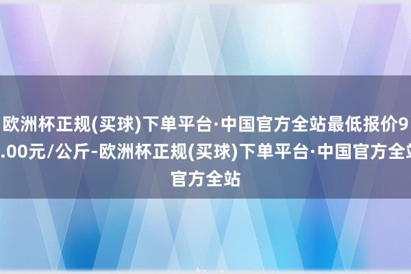 欧洲杯正规(买球)下单平台·中国官方全站最低报价95.00元/公斤-欧洲杯正规(买球)下单平台·中国官方全站