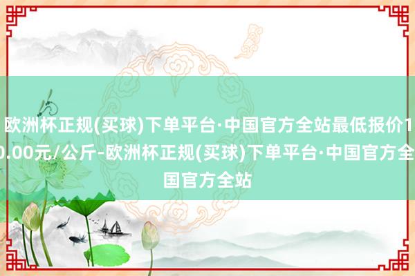 欧洲杯正规(买球)下单平台·中国官方全站最低报价120.00元/公斤-欧洲杯正规(买球)下单平台·中国官方全站