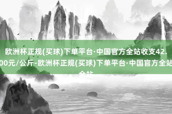 欧洲杯正规(买球)下单平台·中国官方全站收支42.00元/公斤-欧洲杯正规(买球)下单平台·中国官方全站