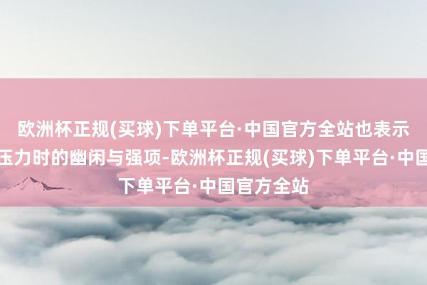 欧洲杯正规(买球)下单平台·中国官方全站也表示了她面临压力时的幽闲与强项-欧洲杯正规(买球)下单平台·中国官方全站