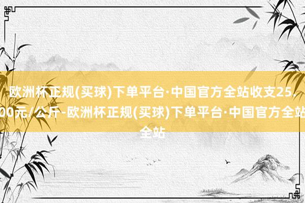 欧洲杯正规(买球)下单平台·中国官方全站收支25.00元/公斤-欧洲杯正规(买球)下单平台·中国官方全站