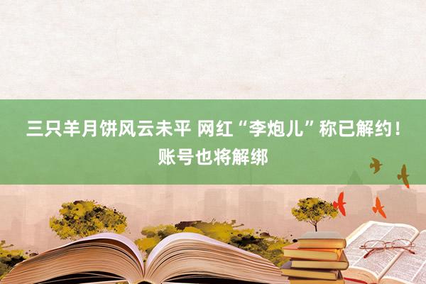 三只羊月饼风云未平 网红“李炮儿”称已解约！账号也将解绑