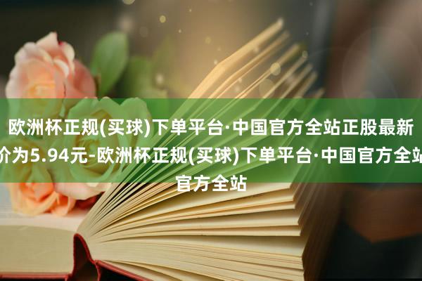 欧洲杯正规(买球)下单平台·中国官方全站正股最新价为5.94元-欧洲杯正规(买球)下单平台·中国官方全站