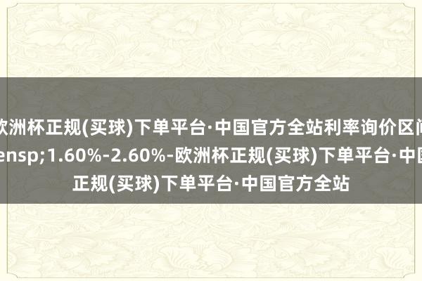 欧洲杯正规(买球)下单平台·中国官方全站利率询价区间为&ensp;1.60%-2.60%-欧洲杯正规(买球)下单平台·中国官方全站