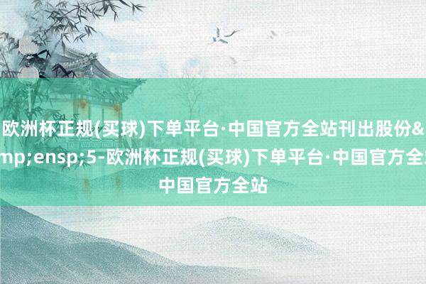 欧洲杯正规(买球)下单平台·中国官方全站刊出股份&ensp;5-欧洲杯正规(买球)下单平台·中国官方全站