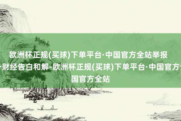 欧洲杯正规(买球)下单平台·中国官方全站举报  第一财经告白和解-欧洲杯正规(买球)下单平台·中国官方全站