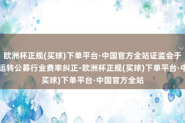 欧洲杯正规(买球)下单平台·中国官方全站证监会于2023年7月运转公募行业费率纠正-欧洲杯正规(买球)下单平台·中国官方全站