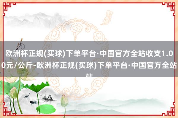 欧洲杯正规(买球)下单平台·中国官方全站收支1.00元/公斤-欧洲杯正规(买球)下单平台·中国官方全站