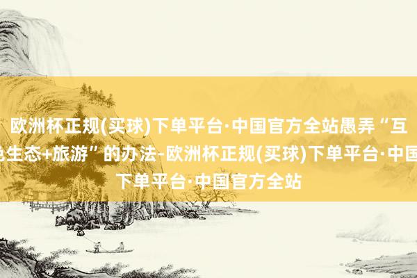 欧洲杯正规(买球)下单平台·中国官方全站愚弄“互联网+绿色生态+旅游”的办法-欧洲杯正规(买球)下单平台·中国官方全站