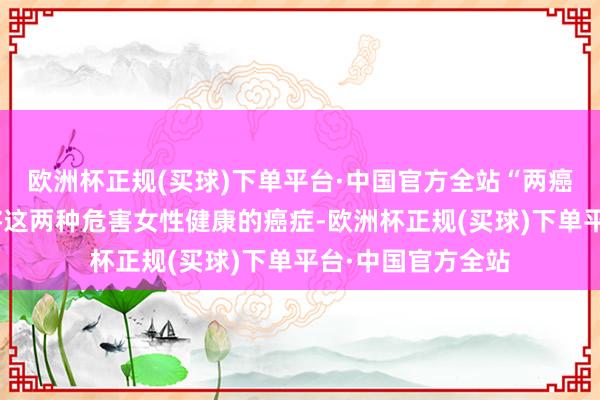 欧洲杯正规(买球)下单平台·中国官方全站“两癌”筛查的地方是将这两种危害女性健康的癌症-欧洲杯正规(买球)下单平台·中国官方全站