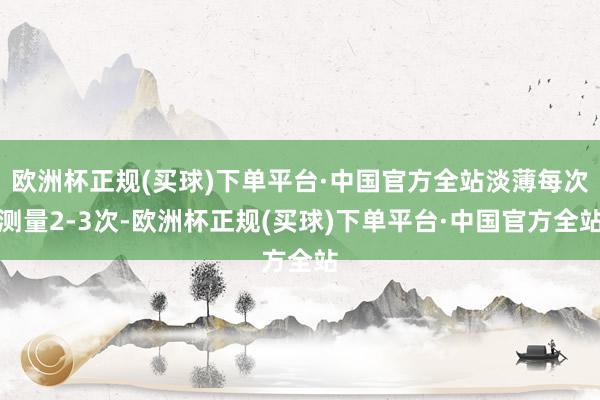 欧洲杯正规(买球)下单平台·中国官方全站淡薄每次测量2-3次-欧洲杯正规(买球)下单平台·中国官方全站