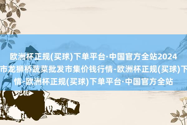 欧洲杯正规(买球)下单平台·中国官方全站2024年10月13日安徽安庆市龙狮桥蔬菜批发市集价钱行情-欧洲杯正规(买球)下单平台·中国官方全站