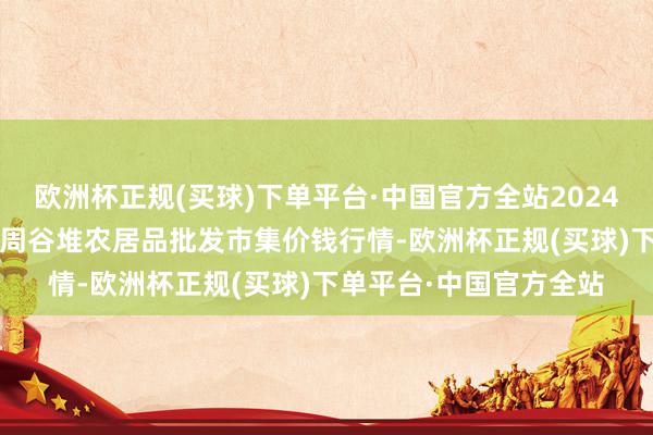 欧洲杯正规(买球)下单平台·中国官方全站2024年10月13日安徽合肥周谷堆农居品批发市集价钱行情-欧洲杯正规(买球)下单平台·中国官方全站