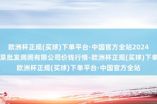 欧洲杯正规(买球)下单平台·中国官方全站2024年10月13日宁波蔬菜批发阛阓有限公司价钱行情-欧洲杯正规(买球)下单平台·中国官方全站