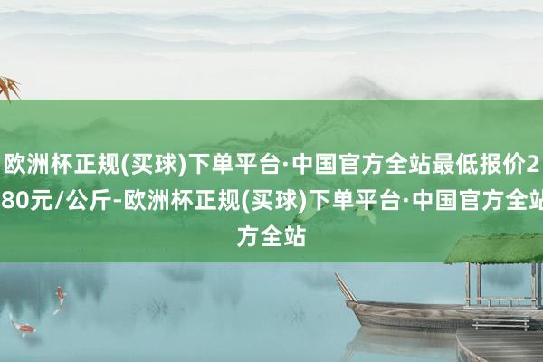 欧洲杯正规(买球)下单平台·中国官方全站最低报价2.80元/公斤-欧洲杯正规(买球)下单平台·中国官方全站