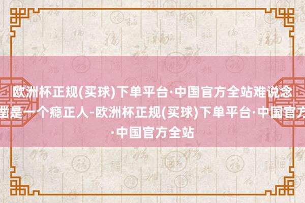 欧洲杯正规(买球)下单平台·中国官方全站难说念他确凿是一个瘾正人-欧洲杯正规(买球)下单平台·中国官方全站