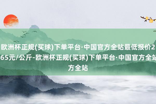 欧洲杯正规(买球)下单平台·中国官方全站最低报价2.65元/公斤-欧洲杯正规(买球)下单平台·中国官方全站