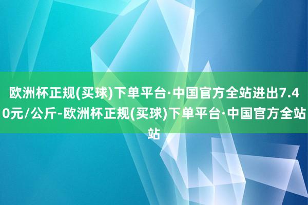 欧洲杯正规(买球)下单平台·中国官方全站进出7.40元/公斤-欧洲杯正规(买球)下单平台·中国官方全站