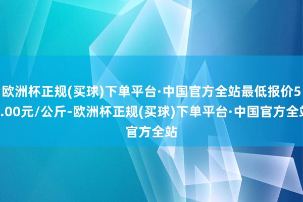 欧洲杯正规(买球)下单平台·中国官方全站最低报价52.00元/公斤-欧洲杯正规(买球)下单平台·中国官方全站