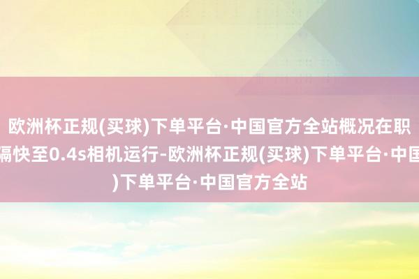 欧洲杯正规(买球)下单平台·中国官方全站概况在职意界面阻隔快至0.4s相机运行-欧洲杯正规(买球)下单平台·中国官方全站