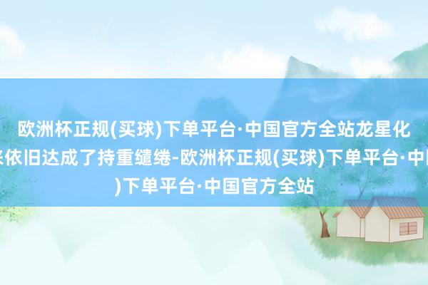 欧洲杯正规(买球)下单平台·中国官方全站龙星化工本年以来依旧达成了持重缱绻-欧洲杯正规(买球)下单平台·中国官方全站