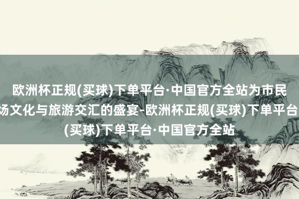 欧洲杯正规(买球)下单平台·中国官方全站为市民及搭客带来一场文化与旅游交汇的盛宴-欧洲杯正规(买球)下单平台·中国官方全站