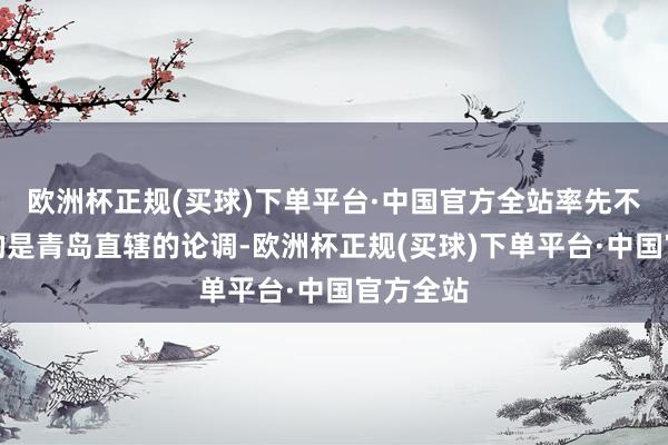 欧洲杯正规(买球)下单平台·中国官方全站率先不得不提的是青岛直辖的论调-欧洲杯正规(买球)下单平台·中国官方全站