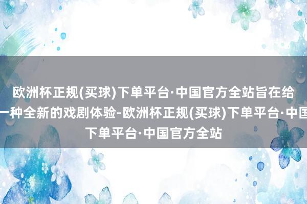 欧洲杯正规(买球)下单平台·中国官方全站旨在给各人带来一种全新的戏剧体验-欧洲杯正规(买球)下单平台·中国官方全站