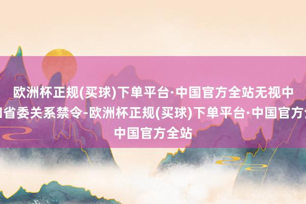 欧洲杯正规(买球)下单平台·中国官方全站无视中央和省委关系禁令-欧洲杯正规(买球)下单平台·中国官方全站