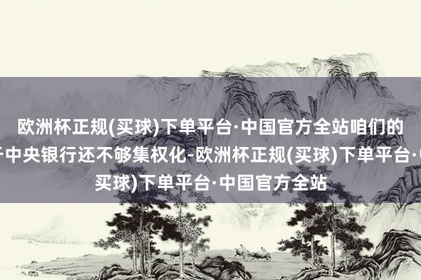 欧洲杯正规(买球)下单平台·中国官方全站咱们的确的问题在于中央银行还不够集权化-欧洲杯正规(买球)下单平台·中国官方全站