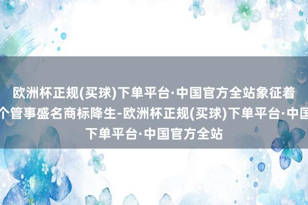 欧洲杯正规(买球)下单平台·中国官方全站象征着保障业首个管事盛名商标降生-欧洲杯正规(买球)下单平台·中国官方全站