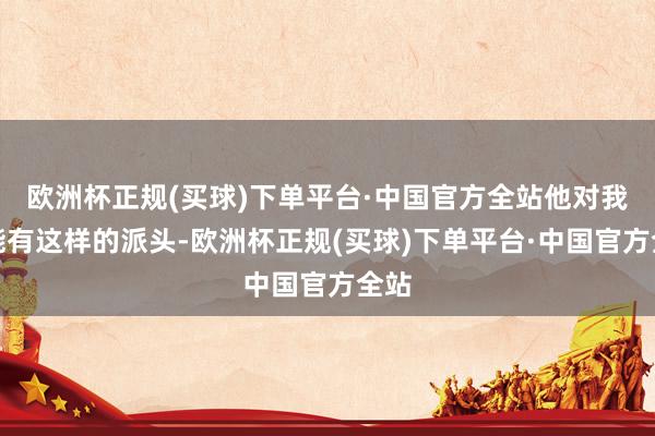 欧洲杯正规(买球)下单平台·中国官方全站他对我国能有这样的派头-欧洲杯正规(买球)下单平台·中国官方全站