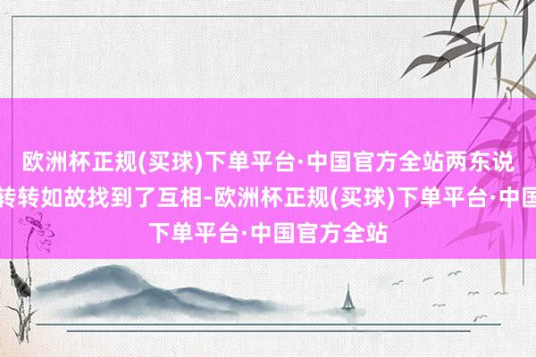 欧洲杯正规(买球)下单平台·中国官方全站两东说念主兜兜转转如故找到了互相-欧洲杯正规(买球)下单平台·中国官方全站