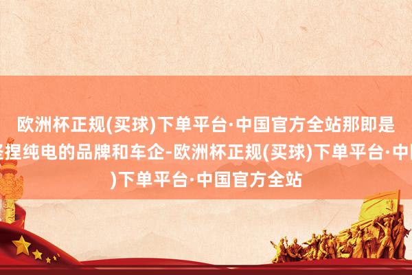 欧洲杯正规(买球)下单平台·中国官方全站那即是好多之前坚捏纯电的品牌和车企-欧洲杯正规(买球)下单平台·中国官方全站