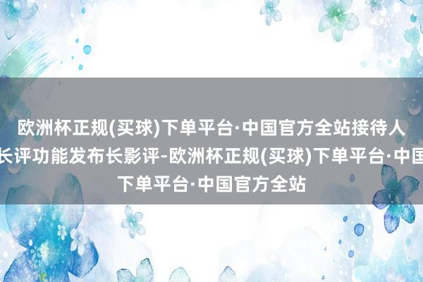 欧洲杯正规(买球)下单平台·中国官方全站接待人人使用写长评功能发布长影评-欧洲杯正规(买球)下单平台·中国官方全站