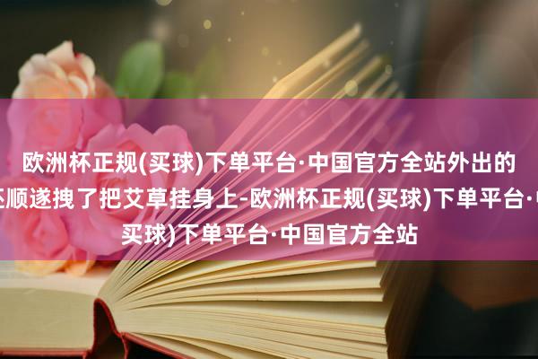 欧洲杯正规(买球)下单平台·中国官方全站外出的时候姜雨楠还顺遂拽了把艾草挂身上-欧洲杯正规(买球)下单平台·中国官方全站