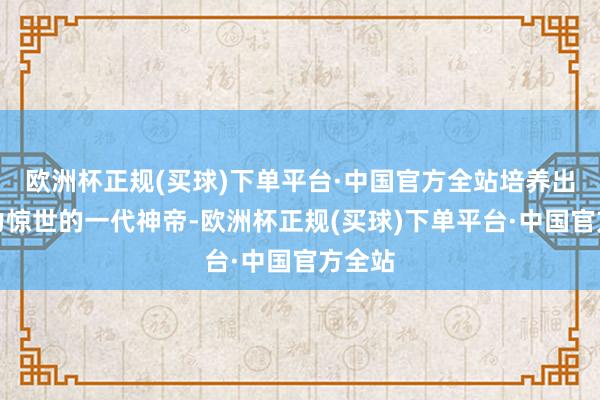 欧洲杯正规(买球)下单平台·中国官方全站培养出了战力惊世的一代神帝-欧洲杯正规(买球)下单平台·中国官方全站