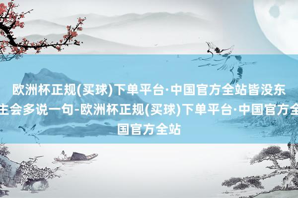 欧洲杯正规(买球)下单平台·中国官方全站皆没东谈主会多说一句-欧洲杯正规(买球)下单平台·中国官方全站