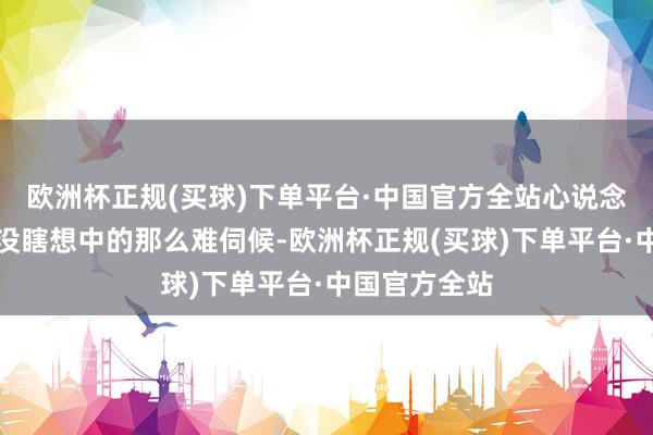 欧洲杯正规(买球)下单平台·中国官方全站心说念这密斯倒是没瞎想中的那么难伺候-欧洲杯正规(买球)下单平台·中国官方全站