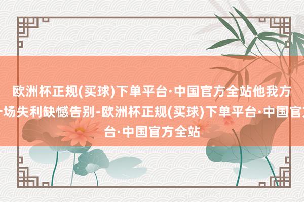 欧洲杯正规(买球)下单平台·中国官方全站他我方则以一场失利缺憾告别-欧洲杯正规(买球)下单平台·中国官方全站