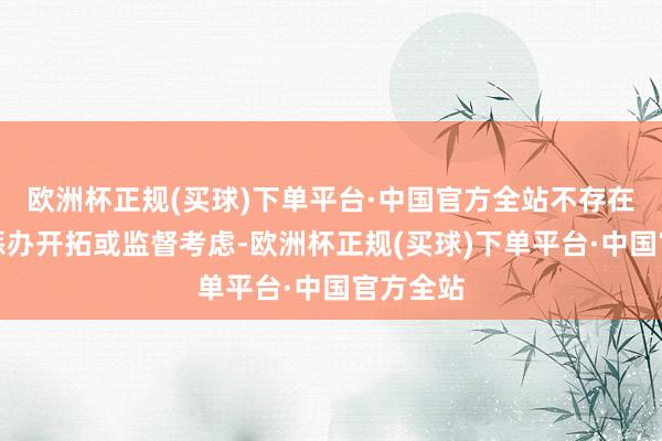 欧洲杯正规(买球)下单平台·中国官方全站不存在明确的惩办开拓或监督考虑-欧洲杯正规(买球)下单平台·中国官方全站