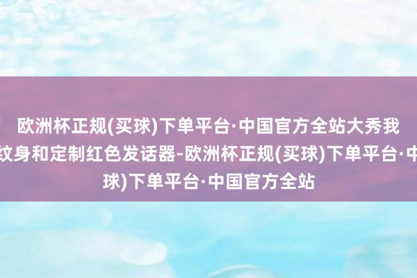 欧洲杯正规(买球)下单平台·中国官方全站大秀我方新的羽毛纹身和定制红色发话器-欧洲杯正规(买球)下单平台·中国官方全站