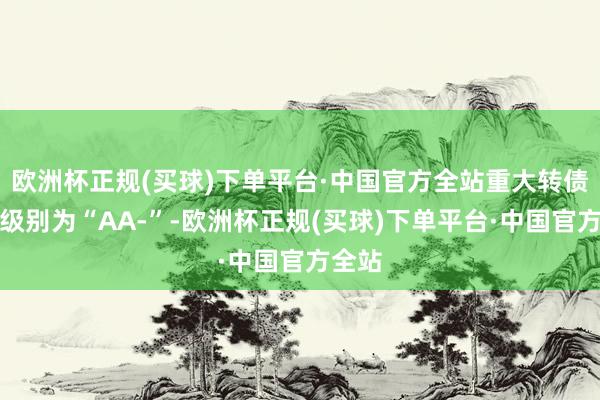 欧洲杯正规(买球)下单平台·中国官方全站重大转债信用级别为“AA-”-欧洲杯正规(买球)下单平台·中国官方全站