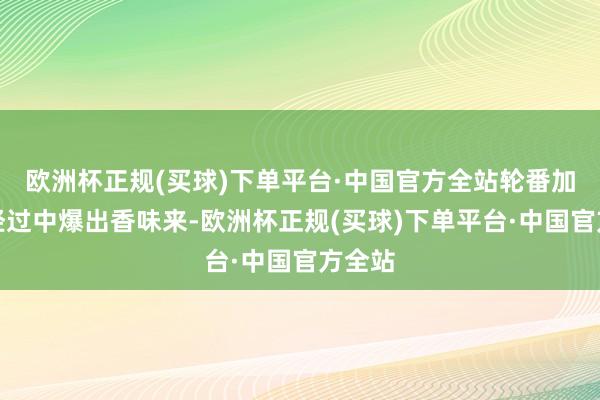 欧洲杯正规(买球)下单平台·中国官方全站轮番加热的经过中爆出香味来-欧洲杯正规(买球)下单平台·中国官方全站