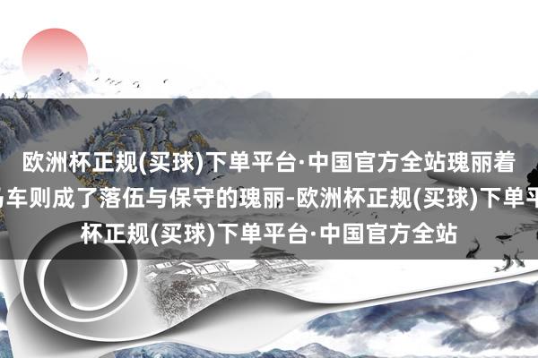 欧洲杯正规(买球)下单平台·中国官方全站瑰丽着逾越与但愿；而马车则成了落伍与保守的瑰丽-欧洲杯正规(买球)下单平台·中国官方全站