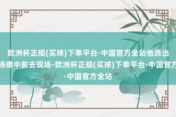 欧洲杯正规(买球)下单平台·中国官方全站他派出政委杨德中前去现场-欧洲杯正规(买球)下单平台·中国官方全站