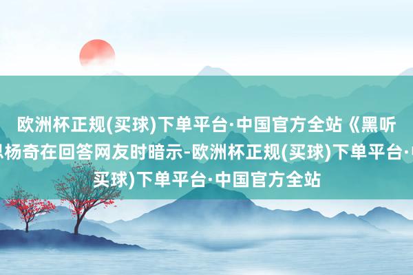 欧洲杯正规(买球)下单平台·中国官方全站《黑听说》主好意思杨奇在回答网友时暗示-欧洲杯正规(买球)下单平台·中国官方全站