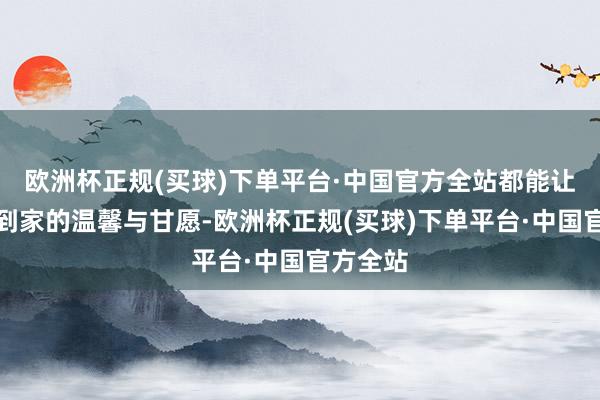 欧洲杯正规(买球)下单平台·中国官方全站都能让您感受到家的温馨与甘愿-欧洲杯正规(买球)下单平台·中国官方全站