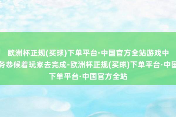 欧洲杯正规(买球)下单平台·中国官方全站游戏中有多数任务恭候着玩家去完成-欧洲杯正规(买球)下单平台·中国官方全站